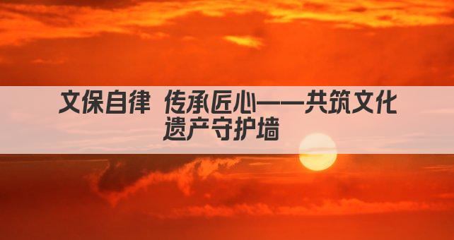 文保自律 传承匠心——共筑文化遗产安全网 