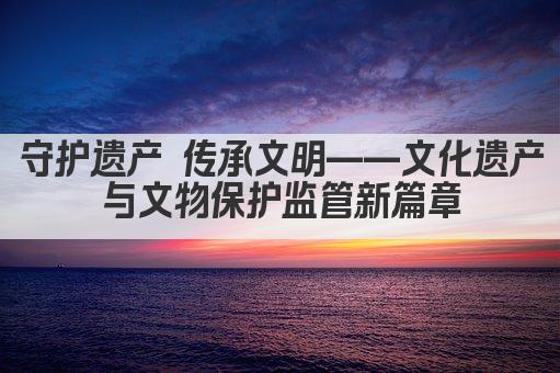 守护遗产 传承文明——文化遗产与文物保护监管新篇章