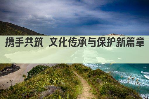 携手共筑 文化传承与保护新篇章 