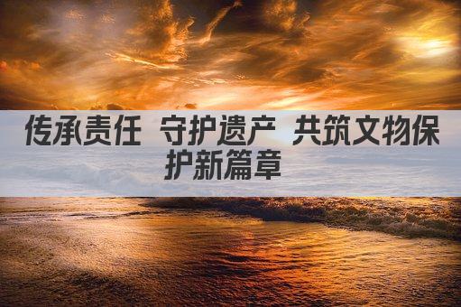 传承守护 共筑文保社会责任基石 