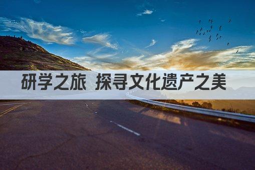 研学之旅 探寻文化遗产之美 