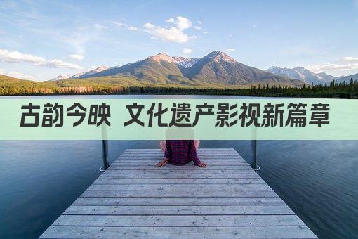 古韵今映 文化遗产影视新篇章 