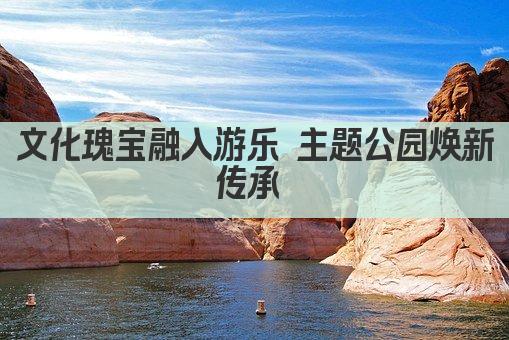文化瑰宝融入游乐 主题公园焕新传承 
