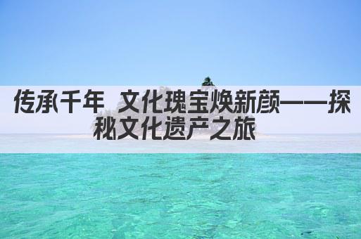 传承千年 文化瑰宝焕新颜——探秘文化遗产之旅 