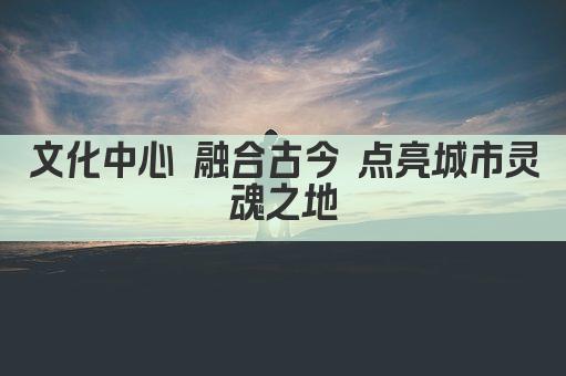 文化中心 融合古今 点亮城市灵魂之地