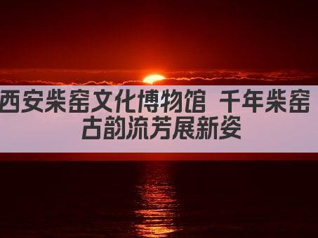 西安柴窑文化博物馆 千年柴窑 古韵流芳展新姿