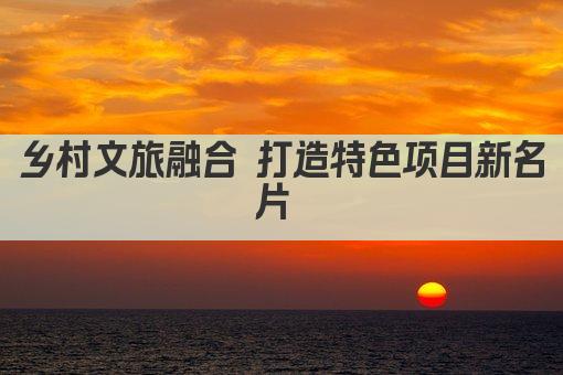 乡村文旅融合 打造特色项目新名片 