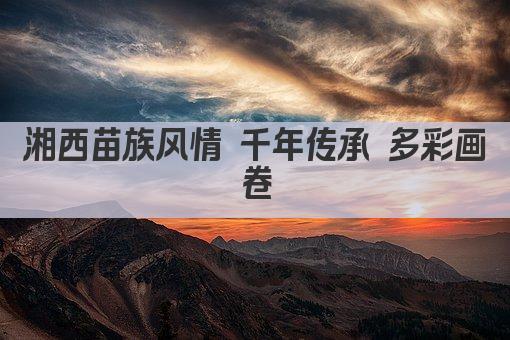 湘西苗族风情 千年传承 多彩画卷
