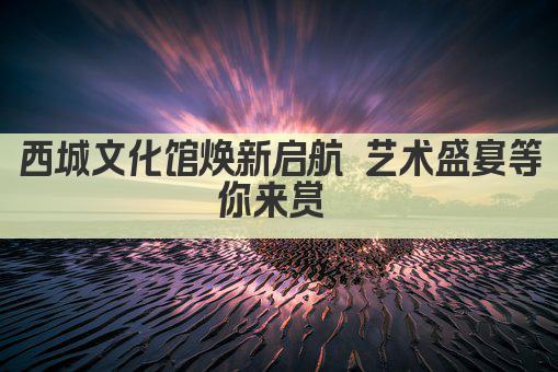 西城文化馆焕新启航 艺术盛宴等你来赏 