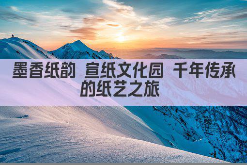 墨香纸韵 宣纸文化园 千年传承的纸艺之旅 