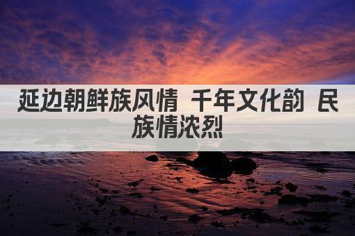 延边朝鲜族风情 千年文化韵 民族情浓烈