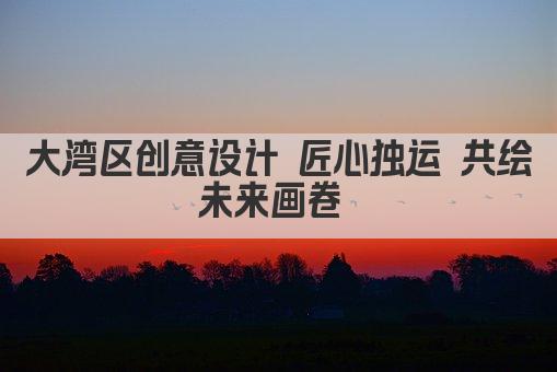 大湾区创意设计 匠心独运 共绘未来画卷 