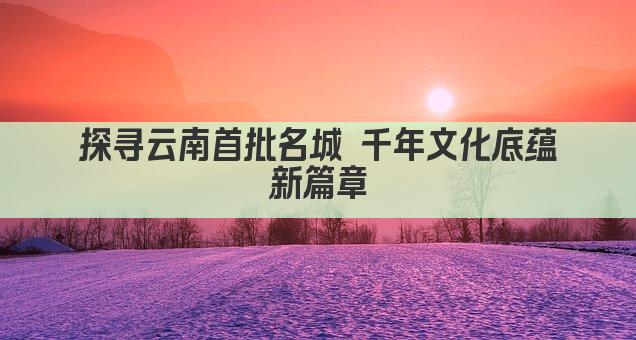 探寻云南首批名城 千年文化底蕴新篇章