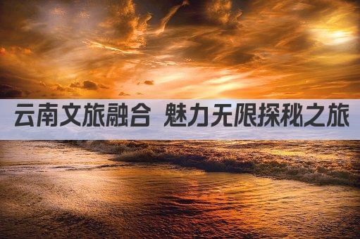 云南文旅融合 魅力无限探秘之旅