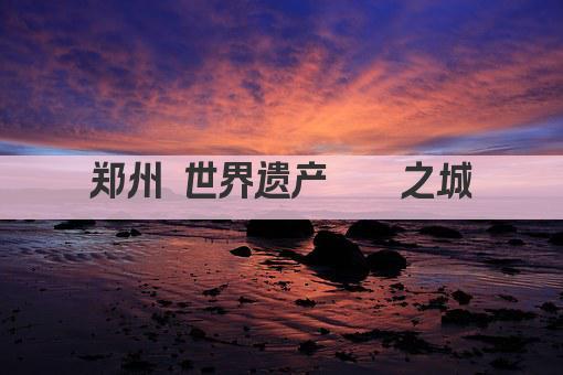 郑州 世界遗产荟萃之城