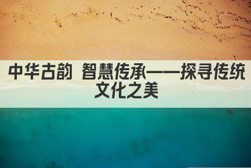 中华古韵 智慧传承——探寻传统文化精髓 