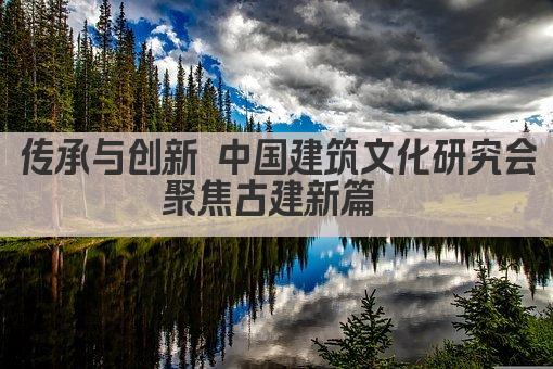 传承与创新 中国建筑文化研究会聚焦古建新篇 