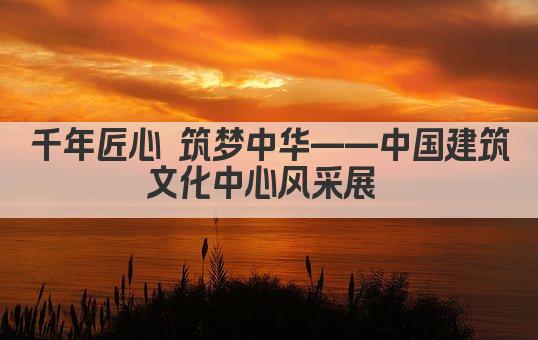 千年匠心 筑梦中华——中国建筑文化中心风采展 