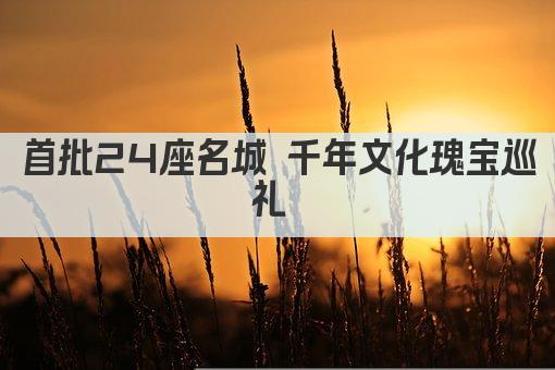 首批24座名城 千年文化瑰宝巡礼 
