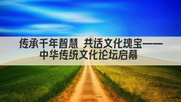 传承千年智慧 共话文化瑰宝——中华传统文化论坛启幕 