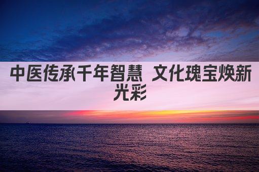 中医传承千年智慧 文化瑰宝焕新光彩