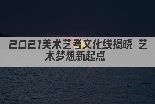 2021美术艺考文化线揭晓 艺术梦想新起点 