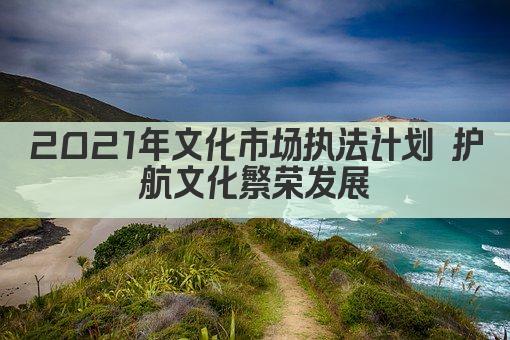 2021年文化市场执法计划 护航文化繁荣发展
