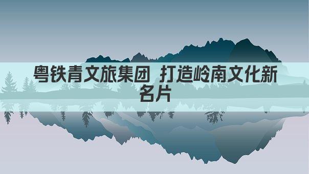 粤铁青文旅集团 打造岭南文化新名片