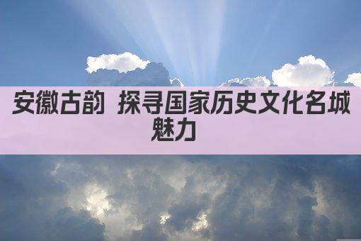 安徽古韵 探寻国家历史文化名城魅力 