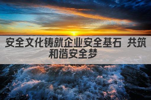 安全文化铸就企业安全基石 共筑和谐安全梦 