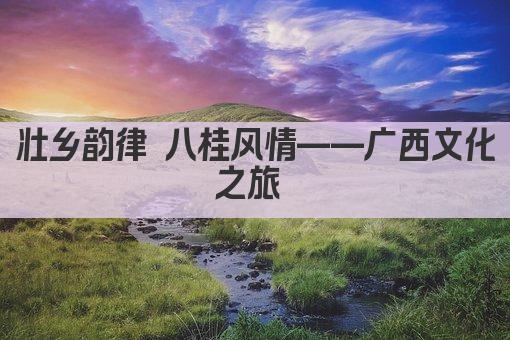 壮乡韵律 八桂风情——广西文化之旅 