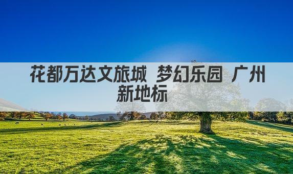 花都万达文旅城 梦幻乐园 广州新地标 