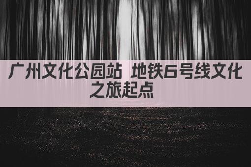 广州文化公园站 地铁6号线文化之旅起点 