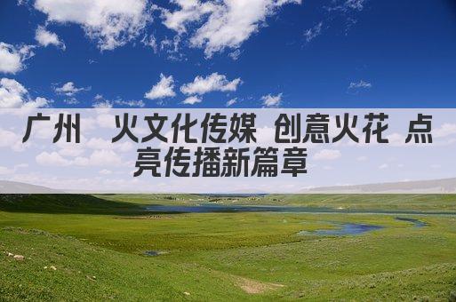广州鑫火文化传媒 创意火花 点亮传播新篇章 