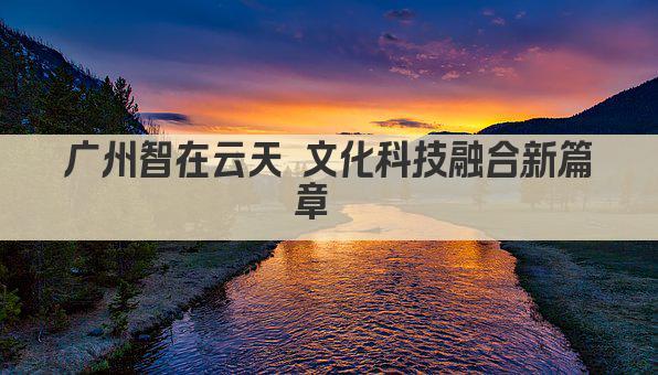 广州智在云天 文化科技融合新篇章  