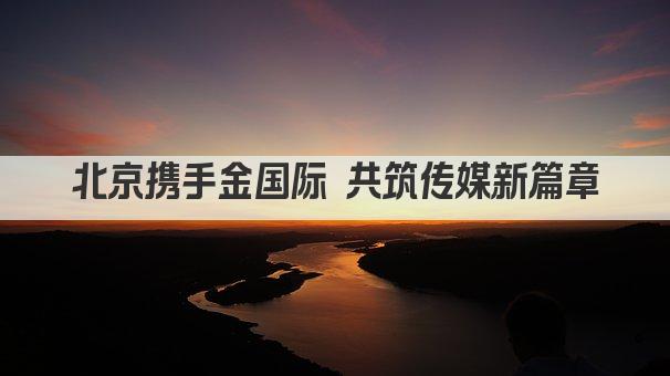 北京携手金国际 共筑传媒新篇章