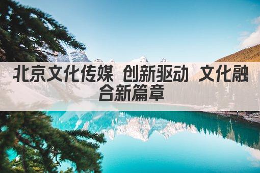 北京文化传媒 创新驱动 文化融合新篇章