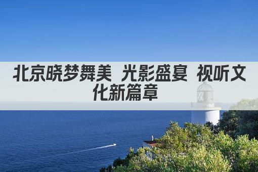 北京晓梦舞美 光影盛宴 视听文化新篇章 
