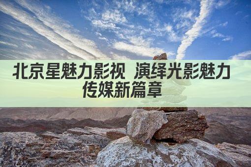 北京星魅力影视 演绎光影魅力 传媒新篇章 