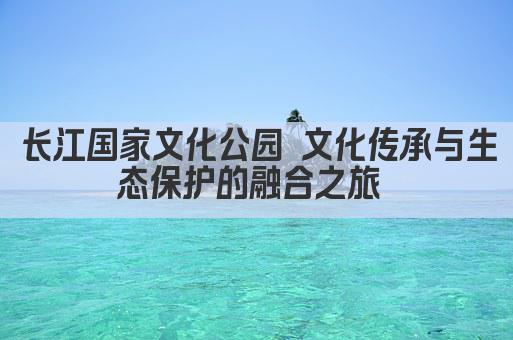 长江国家文化公园 文化传承与生态保护的融合之旅 