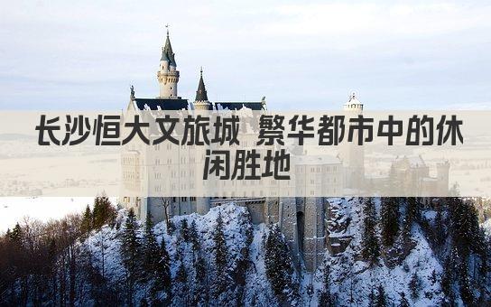 长沙恒大文旅城 繁华都市中的休闲胜地