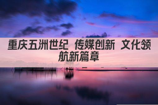 重庆五洲世纪 传媒创新 文化领航新篇章