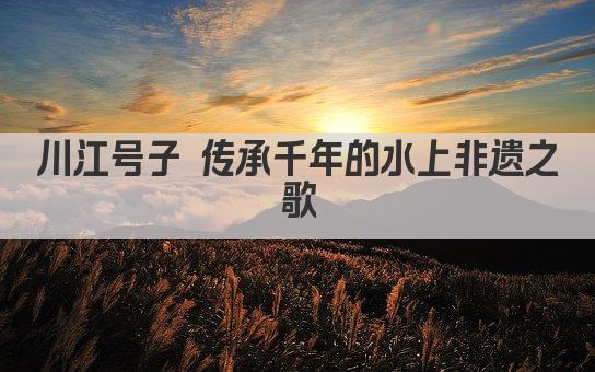 川江号子 传承千年的水上非遗之歌