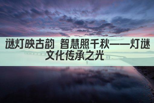 谜灯映古韵 智慧照千秋——灯谜文化传承之光 