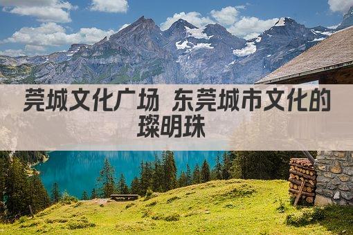莞城文化广场 东莞城市文化的璀璨明珠 