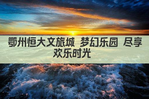 鄂州恒大文旅城 梦幻乐园 尽享欢乐时光 