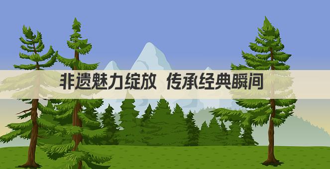 非遗魅力绽放 传承经典瞬间 