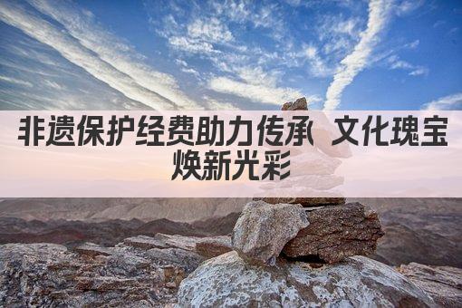 非遗保护经费助力传承 文化瑰宝焕新光彩