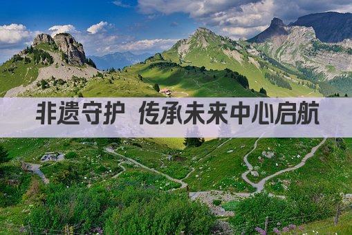 非遗守护 传承未来中心启航