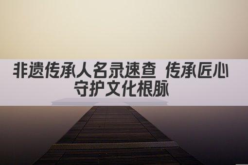 非遗传承人名录速查 传承匠心 守护文化根脉 